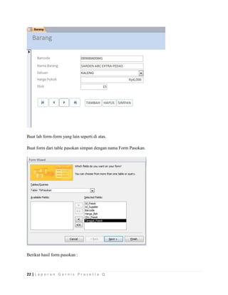 22 | L a p o r a n G a r n i s P r a s e t i a Q
Buat lah form-form yang lain seperti di atas.
Buat form dari table pasokan simpan dengan nama Form Pasokan.
Berikut hasil form pasokan :
 