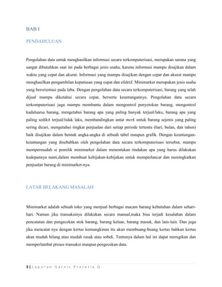 3 | L a p o r a n G a r n i s P r a s e t i a Q
BAB I
PENDAHULUAN
Pengolahan data untuk menghasilkan informasi secara terkomputerisasi, merupakan sarana yang
sangat dibutuhkan saat ini pada berbagai jenis usaha, karena informasi mampu disajikan dalam
waktu yang cepat dan akurat. Informasi yang mampu disajikan dengan cepat dan akurat mampu
menghasilkan pengambilan keputusan yang cepat dan efektif. Minimarket merupakan jenis usaha
yang berorientasi pada laba. Dengan pengolahan data secara terkomputerisasi, barang yang telah
dijual mampu diketahui secara cepat, berserta keuntungannya. Pengolahan data secara
terkomputerisasi juga mampu membantu dalam mengontrol penyetokan barang, mengontrol
kadaluarsa barang, mengetahui barang apa yang paling banyak terjual/laku, barang apa yang
paling sedikit terjual/tidak laku, membandingkan antar merk untuk barang sejenis yang paling
sering dicari, mengetahui tingkat penjualan dari setiap periode tertentu (hari, bulan, dan tahun)
baik disajikan dalam bentuk angka-angka di sebuah tabel maupun grafik. Dengan keuntungan-
keuntungan yang disebabkan oleh pengolahan data secara terkomputerisasi tersebut, mampu
mempermudah si pemilik minimarket dalam menentukan tindakan apa yang harus dilakukan
kedepannya nanti,dalam membuat kebijakan-kebijakan untuk memperlancar dan meningkatkan
penjualan barang di minimarket-nya.
LATAR BELAKANG MASALAH
Minimarket adalah sebuah toko yang menjual berbagai macam barang kebutuhan dalam sehari-
hari. Namun jika transaksinya dilakukan secara manual,maka bisa terjadi kesalahan dalam
pencatatan dan pengecekan stok barang, barang keluar, barang masuk, dan lain-lain. Dan juga
jika mencatat nya dengan kertas kemungkinan itu akan membuang-buang kertas bahkan kertas
akan mudah hilang atau mudah rusak atau sobek. Tentunya dalam hal ini dapat merugikan dan
memperlambat proses transaksi maupun pengecekan data.
 
