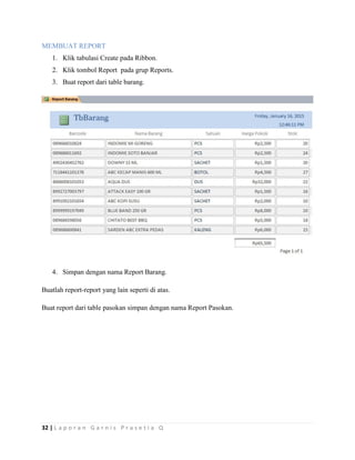 32 | L a p o r a n G a r n i s P r a s e t i a Q
MEMBUAT REPORT
1. Klik tabulasi Create pada Ribbon.
2. Klik tombol Report pada grup Reports.
3. Buat report dari table barang.
4. Simpan dengan nama Report Barang.
Buatlah report-report yang lain seperti di atas.
Buat report dari table pasokan simpan dengan nama Report Pasokan.
 