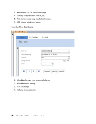 38 | L a p o r a n G a r n i s P r a s e t i a Q
3. Kemudian cocokkan nama barang nya.
4. Isi harga jual dan berapa jumlah jual.
5. Pilih karyawannya yang melakukan transaksi.
6. Klik simpan untuk menyimpan.
Tampilan Menu data Barang.
1. Masukkan barcode yang tertera pada barang
2. Masukkan nama barang
3. Pilih satuan nya.
4. Isi harga pokok dan stok.
 