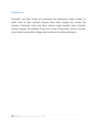 39 | L a p o r a n G a r n i s P r a s e t i a Q
KESIMPULAN
Kesimpulan yang dapat diambil dari perancangan dan pengoperasian aplikasi database ini
adalah sistem ini dapat membantu pekerjaan admin dalam mengatur data transaksi dan
penjualan. Perancangan sistem yang dibuat membuat tingkat kesalahan dalam melakukan
transaksi penjualan dan pembelian barang kecil, karena masing-masing customer menerima
nomor transaksi yang berbeda, sehingga dapat meminimalisir kesalahan pada laporan.
 