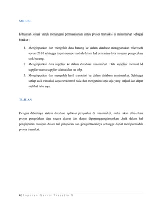 4 | L a p o r a n G a r n i s P r a s e t i a Q
SOLUSI
Dibuatlah solusi untuk menangani permasalahan untuk proses transaksi di minimarket sebagai
berikut :
1. Menginputkan dan mengolah data barang ke dalam database menggunakan microsoft
access 2010 sehingga dapat mempermudah dalam hal pencarian data maupun pengecekan
stok barang.
2. Menginputkan data supplier ke dalam database minimarket. Data supplier memuat Id
supplier,nama supplier,alamat,dan no telp.
3. Menginputkan dan mengolah hasil transaksi ke dalam database minimarket. Sehingga
setiap kali transaksi dapat terkontrol baik dan mengetahui apa saja yang terjual dan dapat
melihat laba nya.
TUJUAN
Dengan dibuatnya sistem database aplikasi penjualan di minimarket, maka akan dihasilkan
proses pengolahan data secara akurat dan dapat dipertanggungjawapkan ,baik dalam hal
penginputan maupun dalam hal pelaporan dan pengontrolannya sehingga dapat mempermudah
proses transaksi.
 