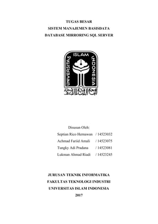 TUGAS BESAR
SISTEM MANAJEMEN BASISDATA
DATABASE MIRRORING SQL SERVER
Disusun Oleh:
Septian Rico Hernawan / 14523032
Achmad Fariid Amali / 14523075
Tungky Adi Pradana / 14523081
Lukman Ahmad Riadi / 14523245
JURUSAN TEKNIK INFORMATIKA
FAKULTAS TEKNOLOGI INDUSTRI
UNIVERSITAS ISLAM INDONESIA
2017
 