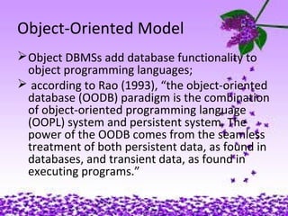 Object-Oriented Model
Object DBMSs add database functionality to
object programming languages;
 according to Rao (1993), “the object-oriented
database (OODB) paradigm is the combination
of object-oriented programming language
(OOPL) system and persistent system. The
power of the OODB comes from the seamless
treatment of both persistent data, as found in
databases, and transient data, as found in
executing programs.”
 