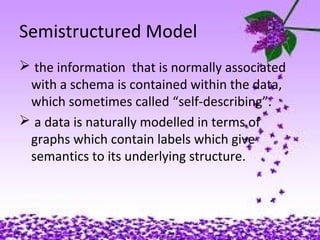 12
Semistructured Model
 the information that is normally associated
with a schema is contained within the data,
which sometimes called “self-describing”.
 a data is naturally modelled in terms of
graphs which contain labels which give
semantics to its underlying structure.
 