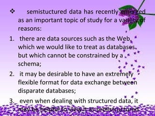  semistuctured data has recently emerged
as an important topic of study for a variety of
reasons:
1. there are data sources such as the Web,
which we would like to treat as databases
but which cannot be constrained by a
schema;
2. it may be desirable to have an extremely
flexible format for data exchange between
disparate databases;
3. even when dealing with structured data, it
may be helpful to view it as semistructured
 