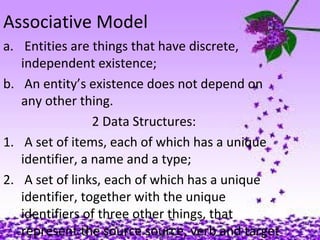 Associative Model
a. Entities are things that have discrete,
independent existence;
b. An entity’s existence does not depend on
any other thing.
2 Data Structures:
1. A set of items, each of which has a unique
identifier, a name and a type;
2. A set of links, each of which has a unique
identifier, together with the unique
identifiers of three other things, that
represent the source source, verb and target
 