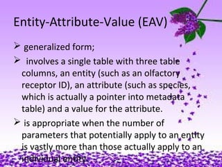 16
Entity-Attribute-Value (EAV)
 generalized form;
 involves a single table with three table
columns, an entity (such as an olfactory
receptor ID), an attribute (such as species,
which is actually a pointer into metadata
table) and a value for the attribute.
 is appropriate when the number of
parameters that potentially apply to an entity
is vastly more than those actually apply to an
individual entity.
 