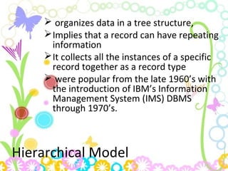 Hierarchical Model
 organizes data in a tree structure,
Implies that a record can have repeating
information
It collects all the instances of a specific
record together as a record type
 were popular from the late 1960’s with
the introduction of IBM’s Information
Management System (IMS) DBMS
through 1970’s.
 