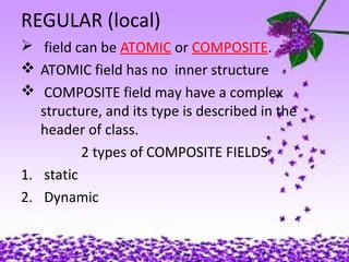 REGULAR (local)
 field can be ATOMIC or COMPOSITE.
 ATOMIC field has no inner structure
 COMPOSITE field may have a complex
structure, and its type is described in the
header of class.
2 types of COMPOSITE FIELDS
1. static
2. Dynamic
 