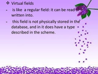  Virtual fields
- is like a regular field: it can be read or
written into.
- this field is not physically stored in the
database, and in it does have a type
described in the scheme.
 