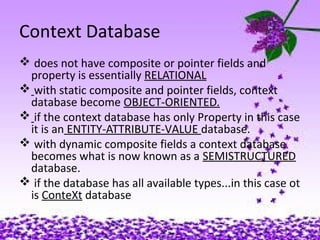 02/24/15
Context Database
 does not have composite or pointer fields and
property is essentially RELATIONAL
 with static composite and pointer fields, context
database become OBJECT-ORIENTED.
 if the context database has only Property in this case
it is an ENTITY-ATTRIBUTE-VALUE database.
 with dynamic composite fields a context database
becomes what is now known as a SEMISTRUCTURED
database.
 if the database has all available types...in this case ot
is ConteXt database
 