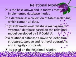 6
Relational Model
 is the best known and in today’s most often
implemented database model.
 a database as a collection of tables (relations)
which contain all data.
 (RDBMS-relational database management
system) A database based on the relational
model developed by E.F Codd, A.
A relational database allows the definition
structures, storage and retrieval operations
and integrity constraints.
 its based on the Relational Algebra
 