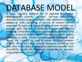 DATABASE MODELA large, regularly updated file of digitized information
(bibliographic records, abstract, full-text documents,
directory entries, images, statistics, etc.) related to a specific
subject or field, consisting of records of uniform format
organized for ease and speed of research and retrieval and
manage with the aid of database management (DBMS)
software. Content is created by the database producer ( for
ex., the American Psychological association), which usually
publishes a print version (psychological Abstracts) and
leases the content to one or more database vendors
(EBSCO, OCLC, etc.) that provide electronic access to the
data after it has been converted to machine-readable form
(PsycINFO), usually on CD-Rom or online via the internet,
using proprietary search software.
 