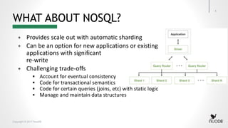 Copyright © 2017 NuoDB
WHAT ABOUT NOSQL?
+ Provides scale out with automatic sharding
+ Can be an option for new applications or existing
applications with significant
re-write
+ Challenging trade-offs
 Account for eventual consistency
 Code for transactional semantics
 Code for certain queries (joins, etc) with static logic
 Manage and maintain data structures
4
 