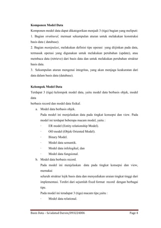 Komponen Model Data
Komponen model data dapat dikategorikan menjadi 3 (tiga) bagian yang meliputi:
1. Bagian struktural, memuat sekumpulan aturan untuk melakukan konstruksi
basis data ( database).
2. Bagian manipulasi, melakukan definisi tipe operasi yang diijinkan pada data,
termasuk operasi yang digunakan untuk melakukan perubahan (update), atau
membaca data (retrieve) dari basis data dan untuk melakukan perubahan struktur
basis data.
3. Sekumpulan aturan mengenai integritas, yang akan menjaga keakuratan dari
data dalam basis data (database).


Kelompok Model Data
Terdapat 3 (tiga) kelompok model data, yaitu model data berbasis objek, model
data
berbasis record dan model data fisikal.
   a. Model data berbasis objek.
       Pada model ini menjelaskan data pada tingkat konsepsi dan view. Pada
       model ini terdapat beberapa macam model, yaitu :
       ·       ER model (Entity relationship Model).
       ·       OO model (Objek Oriented Model).
       ·       Binary Model.
       ·       Model data semantik.
       ·       Model data infologikal, dan
       ·       Model data fungsional.
   b. Model data berbasis record.
       Pada model ini menjelaskan data pada tingkat konsepsi dan view,
       memakai
       seluruh struktur lojik basis data dan menyediakan uraian tingkat tinggi dari
       implementasi. Terdiri dari sejumlah fixed format record dengan berbagai
       tipe.
       Pada model ini teradapat 3 (tiga) macam tipe,yaitu :
       ·       Model data relational.



Basis Data – Sa’adatud Daroin/093224006                                     Page 4
 