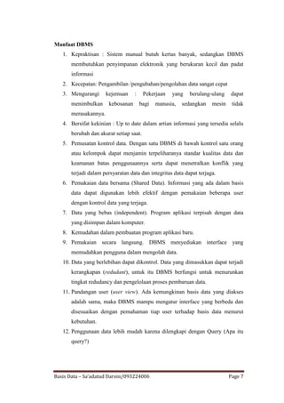 Manfaat DBMS
   1. Kepraktisan : Sistem manual butuh kertas banyak, sedangkan DBMS
       membutuhkan penyimpanan elektronik yang berukuran kecil dan padat
       informasi
   2. Kecepatan: Pengambilan /pengubahan/pengolahan data sangat cepat
   3. Mengurangi       kejemuan     :    Pekerjaan   yang   berulang-ulang    dapat
       menimbulkan      kebosanan       bagi   manusia,   sedangkan   mesin    tidak
       merasakannya.
   4. Bersifat kekinian : Up to date dalam artian informasi yang tersedia selalu
       berubah dan akurat setiap saat.
   5. Pemusatan kontrol data. Dengan satu DBMS di bawah kontrol satu orang
       atau kelompok dapat menjamin terpeliharanya standar kualitas data dan
       keamanan batas penggunaannya serta dapat menetralkan konflik yang
       terjadi dalam persyaratan data dan integritas data dapat terjaga.
   6. Pemakaian data bersama (Shared Data). Informasi yang ada dalam basis
       data dapat digunakan lebih efektif dengan pemakaian beberapa user
       dengan kontrol data yang terjaga.
   7. Data yang bebas (independent). Program aplikasi terpisah dengan data
       yang disimpan dalam komputer.
   8. Kemudahan dalam pembuatan program aplikasi baru.
   9. Pemakaian secara langsung. DBMS menyediakan interface yang
       memudahkan pengguna dalam mengolah data.
   10. Data yang berlebihan dapat dikontrol. Data yang dimasukkan dapat terjadi
       kerangkapan (redudant), untuk itu DBMS berfungsi untuk menurunkan
       tingkat redudancy dan pengelolaan proses pembaruan data.
   11. Pandangan user (user view). Ada kemungkinan basis data yang diakses
       adalah sama, maka DBMS mampu mengatur interface yang berbeda dan
       disesuaikan dengan pemahaman tiap user terhadap basis data menurut
       kebutuhan.
   12. Penggunaan data lebih mudah karena dilengkapi dengan Query (Apa itu
       query?)




Basis Data – Sa’adatud Daroin/093224006                                       Page 7
 