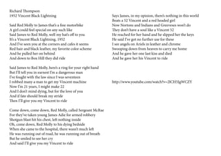 Richard Thompson
1952 Vincent Black Lightning
Said Red Molly to James that’s a fine motorbike
A girl could feel special on any such like
Said James to Red Molly, well my hat’s off to you
It’s a Vincent Black Lightning, 1952
And I’ve seen you at the corners and cafes it seems
Red hair and black leather, my favorite color scheme
And he pulled her on behind
And down to Box Hill they did ride
Said James to Red Molly, here’s a ring for your right hand
But I’ll tell you in earnest I’m a dangerous man
I’ve fought with the law since I was seventeen
I robbed many a man to get my Vincent machine
Now I’m 21 years, I might make 22
And I don’t mind dying, but for the love of you
And if fate should break my stride
Then I’ll give you my Vincent to ride
Come down, come down, Red Molly, called Sergeant McRae
For they’ve taken young James Adie for armed robbery
Shotgun blast hit his chest, left nothing inside
Oh, come down, Red Molly to his dying bedside
When she came to the hospital, there wasn’t much left
He was running out of road, he was running out of breath
But he smiled to see her cry
And said I’ll give you my Vincent to ride
Says James, in my opinion, there’s nothing in this world
Beats a 52 Vincent and a red headed girl
Now Nortons and Indians and Greeveses won’t do
They don’t have a soul like a Vincent 52
He reached for her hand and he slipped her the keys
He said I’ve got no further use for these
I see angels on Ariels in leather and chrome
Swooping down from heaven to carry me home
And he gave her one last kiss and died
And he gave her his Vincent to ride
http://www.youtube.com/watch?v=2lCH5JgWCZY
 