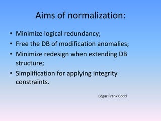 Aims of normalization:
• Minimize logical redundancy;
• Free the DB of modification anomalies;
• Minimize redesign when extending DB
structure;
• Simplification for applying integrity
constraints.
Edgar Frank Codd
 