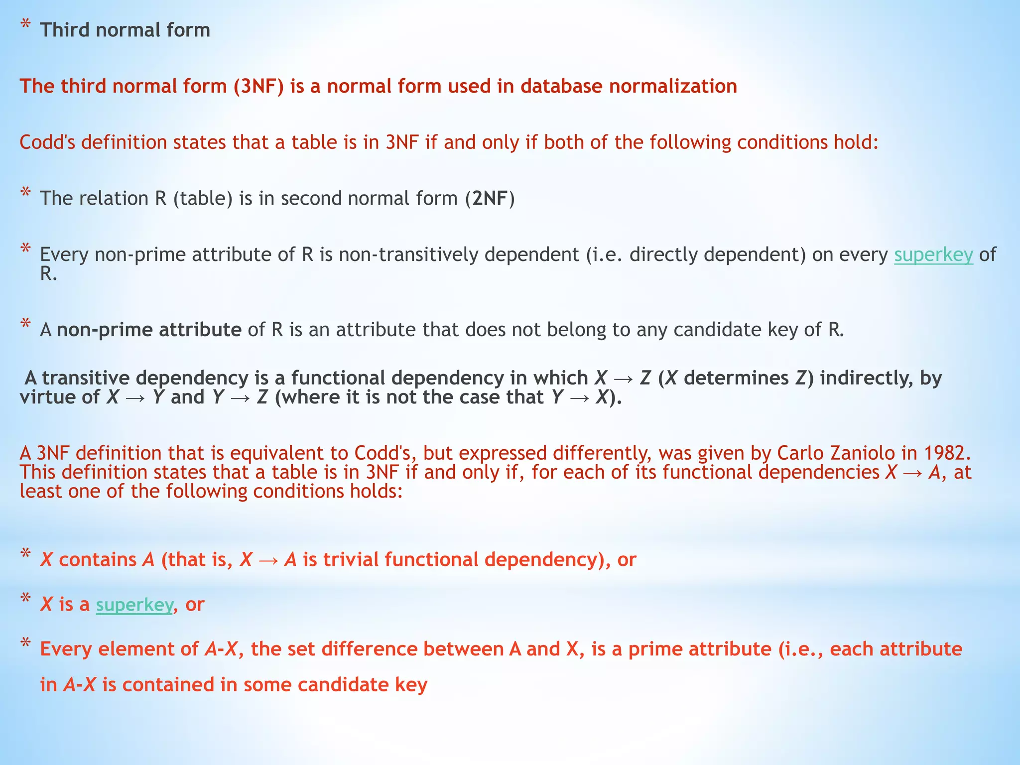 * Third normal form 
The third normal form (3NF) is a normal form used in database normalization 
Codd's definition states that a table is in 3NF if and only if both of the following conditions hold: 
* The relation R (table) is in second normal form (2NF) 
* Every non-prime attribute of R is non-transitively dependent (i.e. directly dependent) on every superkey of 
R. 
* A non-prime attribute of R is an attribute that does not belong to any candidate key of R. 
A transitive dependency is a functional dependency in which X → Z (X determines Z) indirectly, by 
virtue of X → Y and Y → Z (where it is not the case that Y → X). 
A 3NF definition that is equivalent to Codd's, but expressed differently, was given by Carlo Zaniolo in 1982. 
This definition states that a table is in 3NF if and only if, for each of its functional dependencies X → A, at 
least one of the following conditions holds: 
* X contains A (that is, X → A is trivial functional dependency), or 
* X is a superkey, or 
* Every element of A-X, the set difference between A and X, is a prime attribute (i.e., each attribute 
in A-X is contained in some candidate key 
 
