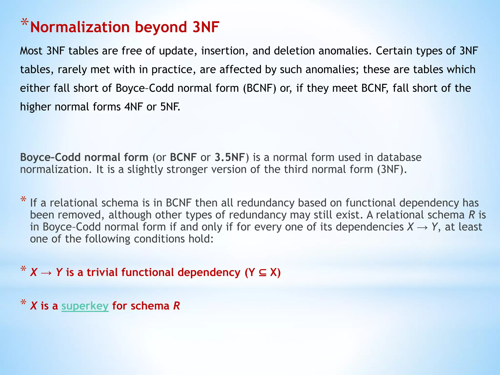 *Normalization beyond 3NF 
Most 3NF tables are free of update, insertion, and deletion anomalies. Certain types of 3NF 
tables, rarely met with in practice, are affected by such anomalies; these are tables which 
either fall short of Boyce–Codd normal form (BCNF) or, if they meet BCNF, fall short of the 
higher normal forms 4NF or 5NF. 
Boyce–Codd normal form (or BCNF or 3.5NF) is a normal form used in database 
normalization. It is a slightly stronger version of the third normal form (3NF). 
* If a relational schema is in BCNF then all redundancy based on functional dependency has 
been removed, although other types of redundancy may still exist. A relational schema R is 
in Boyce–Codd normal form if and only if for every one of its dependencies X → Y, at least 
one of the following conditions hold: 
* X → Y is a trivial functional dependency (Y ⊆ X) 
* X is a superkey for schema R 
 