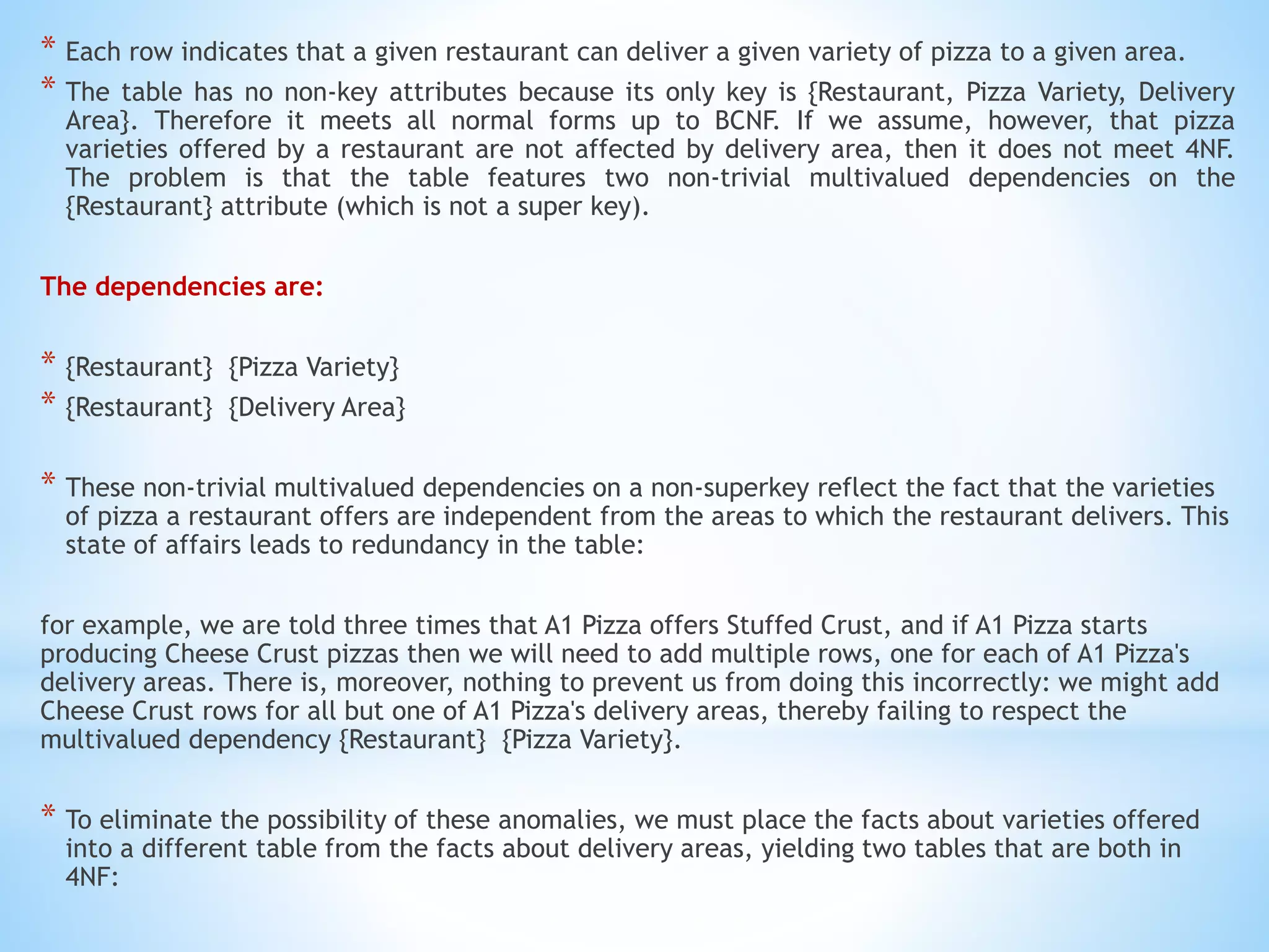 * Each row indicates that a given restaurant can deliver a given variety of pizza to a given area. 
* The table has no non-key attributes because its only key is {Restaurant, Pizza Variety, Delivery 
Area}. Therefore it meets all normal forms up to BCNF. If we assume, however, that pizza 
varieties offered by a restaurant are not affected by delivery area, then it does not meet 4NF. 
The problem is that the table features two non-trivial multivalued dependencies on the 
{Restaurant} attribute (which is not a super key). 
The dependencies are: 
* {Restaurant} {Pizza Variety} 
* {Restaurant} {Delivery Area} 
* These non-trivial multivalued dependencies on a non-superkey reflect the fact that the varieties 
of pizza a restaurant offers are independent from the areas to which the restaurant delivers. This 
state of affairs leads to redundancy in the table: 
for example, we are told three times that A1 Pizza offers Stuffed Crust, and if A1 Pizza starts 
producing Cheese Crust pizzas then we will need to add multiple rows, one for each of A1 Pizza's 
delivery areas. There is, moreover, nothing to prevent us from doing this incorrectly: we might add 
Cheese Crust rows for all but one of A1 Pizza's delivery areas, thereby failing to respect the 
multivalued dependency {Restaurant} {Pizza Variety}. 
* To eliminate the possibility of these anomalies, we must place the facts about varieties offered 
into a different table from the facts about delivery areas, yielding two tables that are both in 
4NF: 
 