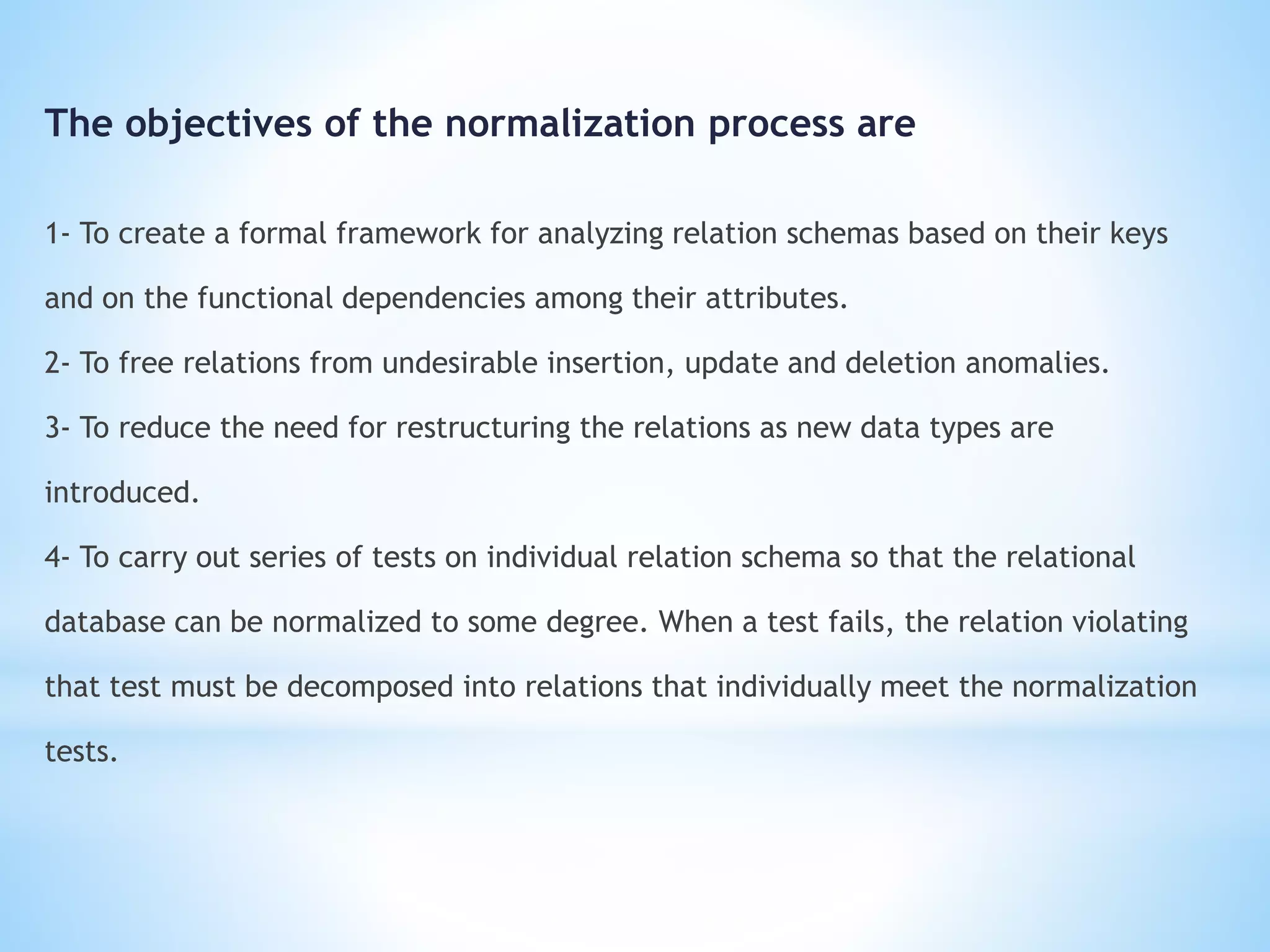 The objectives of the normalization process are 
1- To create a formal framework for analyzing relation schemas based on their keys 
and on the functional dependencies among their attributes. 
2- To free relations from undesirable insertion, update and deletion anomalies. 
3- To reduce the need for restructuring the relations as new data types are 
introduced. 
4- To carry out series of tests on individual relation schema so that the relational 
database can be normalized to some degree. When a test fails, the relation violating 
that test must be decomposed into relations that individually meet the normalization 
tests. 
 