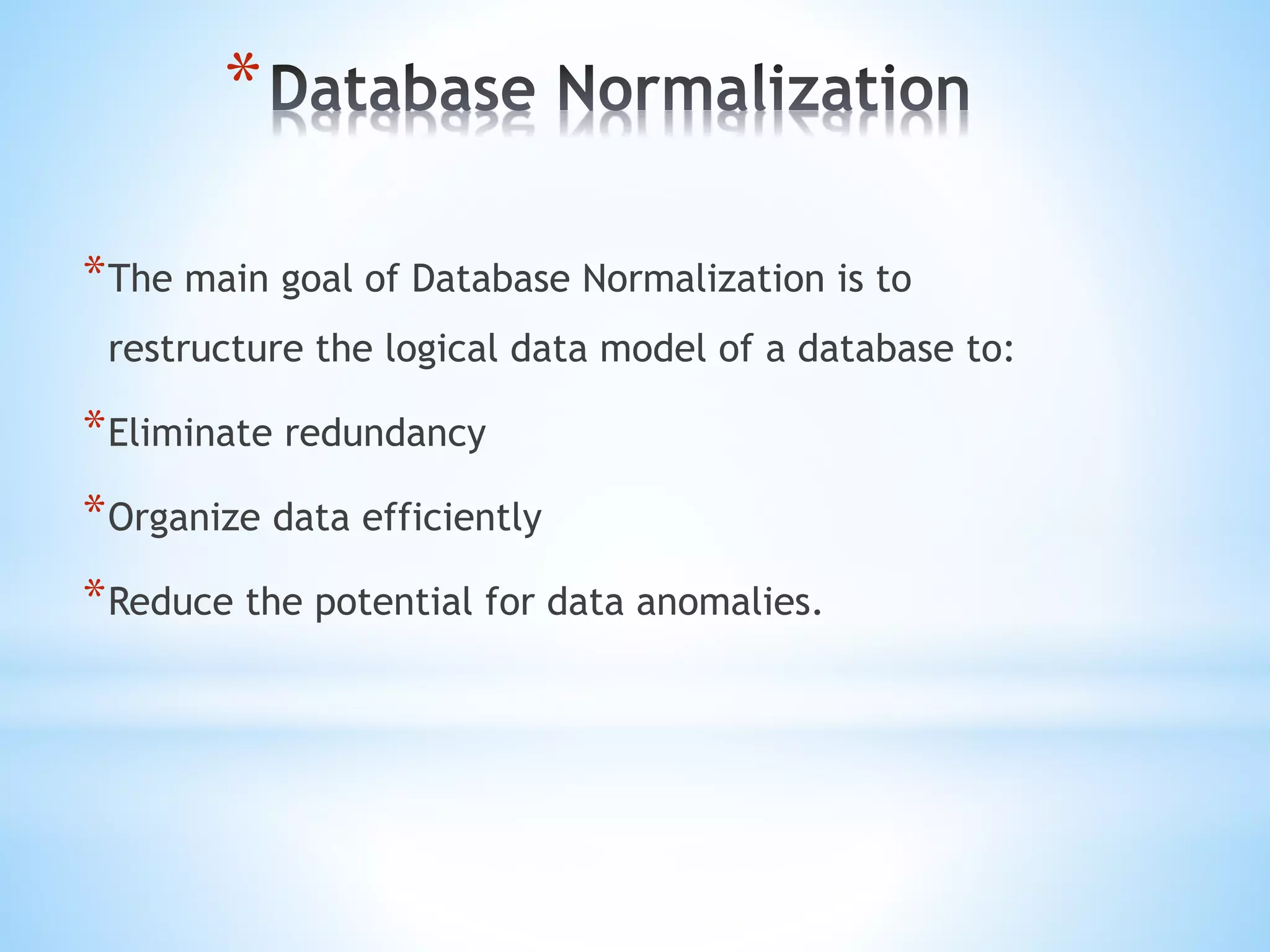 * 
*The main goal of Database Normalization is to 
restructure the logical data model of a database to: 
*Eliminate redundancy 
*Organize data efficiently 
*Reduce the potential for data anomalies. 
 
