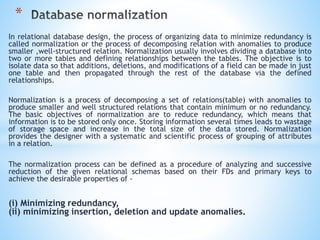 * 
In relational database design, the process of organizing data to minimize redundancy is 
called normalization or the process of decomposing relation with anomalies to produce 
smaller ,well-structured relation. Normalization usually involves dividing a database into 
two or more tables and defining relationships between the tables. The objective is to 
isolate data so that additions, deletions, and modifications of a field can be made in just 
one table and then propagated through the rest of the database via the defined 
relationships. 
Normalization is a process of decomposing a set of relations(table) with anomalies to 
produce smaller and well structured relations that contain minimum or no redundancy. 
The basic objectives of normalization are to reduce redundancy, which means that 
information is to be stored only once. Storing information several times leads to wastage 
of storage space and increase in the total size of the data stored. Normalization 
provides the designer with a systematic and scientific process of grouping of attributes 
in a relation. 
The normalization process can be defined as a procedure of analyzing and successive 
reduction of the given relational schemas based on their FDs and primary keys to 
achieve the desirable properties of - 
(i) Minimizing redundancy, 
(ii) minimizing insertion, deletion and update anomalies. 
 