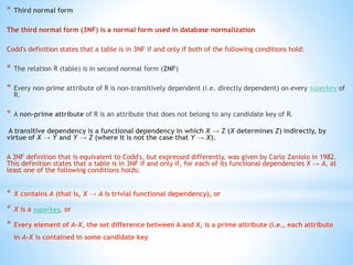 * Third normal form 
The third normal form (3NF) is a normal form used in database normalization 
Codd's definition states that a table is in 3NF if and only if both of the following conditions hold: 
* The relation R (table) is in second normal form (2NF) 
* Every non-prime attribute of R is non-transitively dependent (i.e. directly dependent) on every superkey of 
R. 
* A non-prime attribute of R is an attribute that does not belong to any candidate key of R. 
A transitive dependency is a functional dependency in which X → Z (X determines Z) indirectly, by 
virtue of X → Y and Y → Z (where it is not the case that Y → X). 
A 3NF definition that is equivalent to Codd's, but expressed differently, was given by Carlo Zaniolo in 1982. 
This definition states that a table is in 3NF if and only if, for each of its functional dependencies X → A, at 
least one of the following conditions holds: 
* X contains A (that is, X → A is trivial functional dependency), or 
* X is a superkey, or 
* Every element of A-X, the set difference between A and X, is a prime attribute (i.e., each attribute 
in A-X is contained in some candidate key 
 