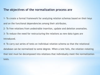 The objectives of the normalization process are 
1- To create a formal framework for analyzing relation schemas based on their keys 
and on the functional dependencies among their attributes. 
2- To free relations from undesirable insertion, update and deletion anomalies. 
3- To reduce the need for restructuring the relations as new data types are 
introduced. 
4- To carry out series of tests on individual relation schema so that the relational 
database can be normalized to some degree. When a test fails, the relation violating 
that test must be decomposed into relations that individually meet the normalization 
tests. 
 