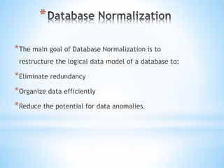 * 
*The main goal of Database Normalization is to 
restructure the logical data model of a database to: 
*Eliminate redundancy 
*Organize data efficiently 
*Reduce the potential for data anomalies. 
 