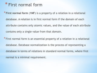 * 
*First normal form (1NF) is a property of a relation in a relational 
database. A relation is in first normal form if the domain of each 
attribute contains only atomic values, and the value of each attribute 
contains only a single value from that domain. 
*First normal form is an essential property of a relation in a relational 
database. Database normalization is the process of representing a 
database in terms of relations in standard normal forms, where first 
normal is a minimal requirement. 
 