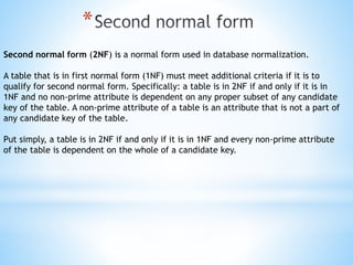 * 
Second normal form (2NF) is a normal form used in database normalization. 
A table that is in first normal form (1NF) must meet additional criteria if it is to 
qualify for second normal form. Specifically: a table is in 2NF if and only if it is in 
1NF and no non-prime attribute is dependent on any proper subset of any candidate 
key of the table. A non-prime attribute of a table is an attribute that is not a part of 
any candidate key of the table. 
Put simply, a table is in 2NF if and only if it is in 1NF and every non-prime attribute 
of the table is dependent on the whole of a candidate key. 
 