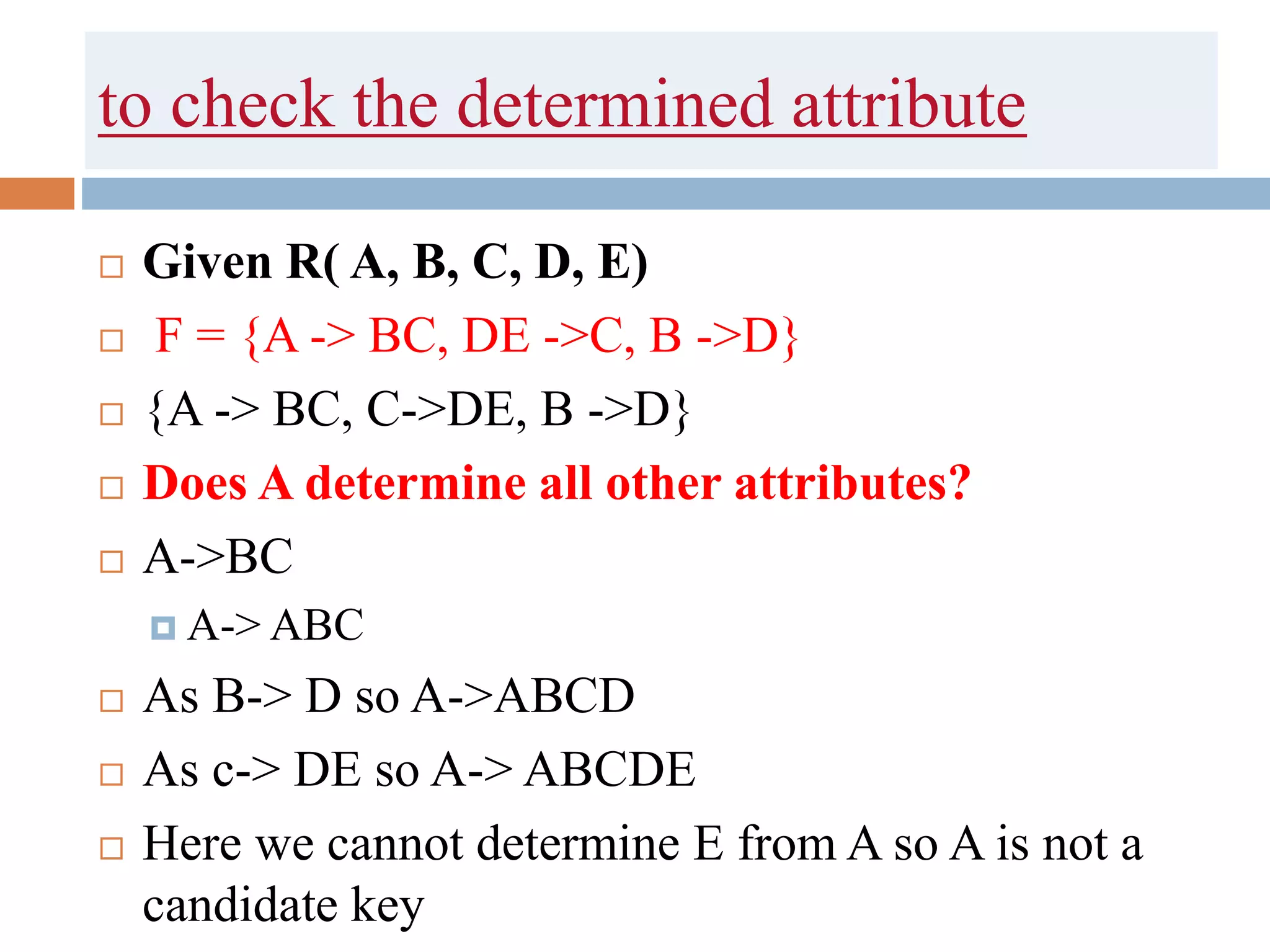 to check the determined attribute
 Given R( A, B, C, D, E)
 F = {A -> BC, DE ->C, B ->D}
 {A -> BC, C->DE, B ->D}
 Does A determine all other attributes?
 A->BC
 A-> ABC
 As B-> D so A->ABCD
 As c-> DE so A-> ABCDE
 Here we cannot determine E from A so A is not a
candidate key
 