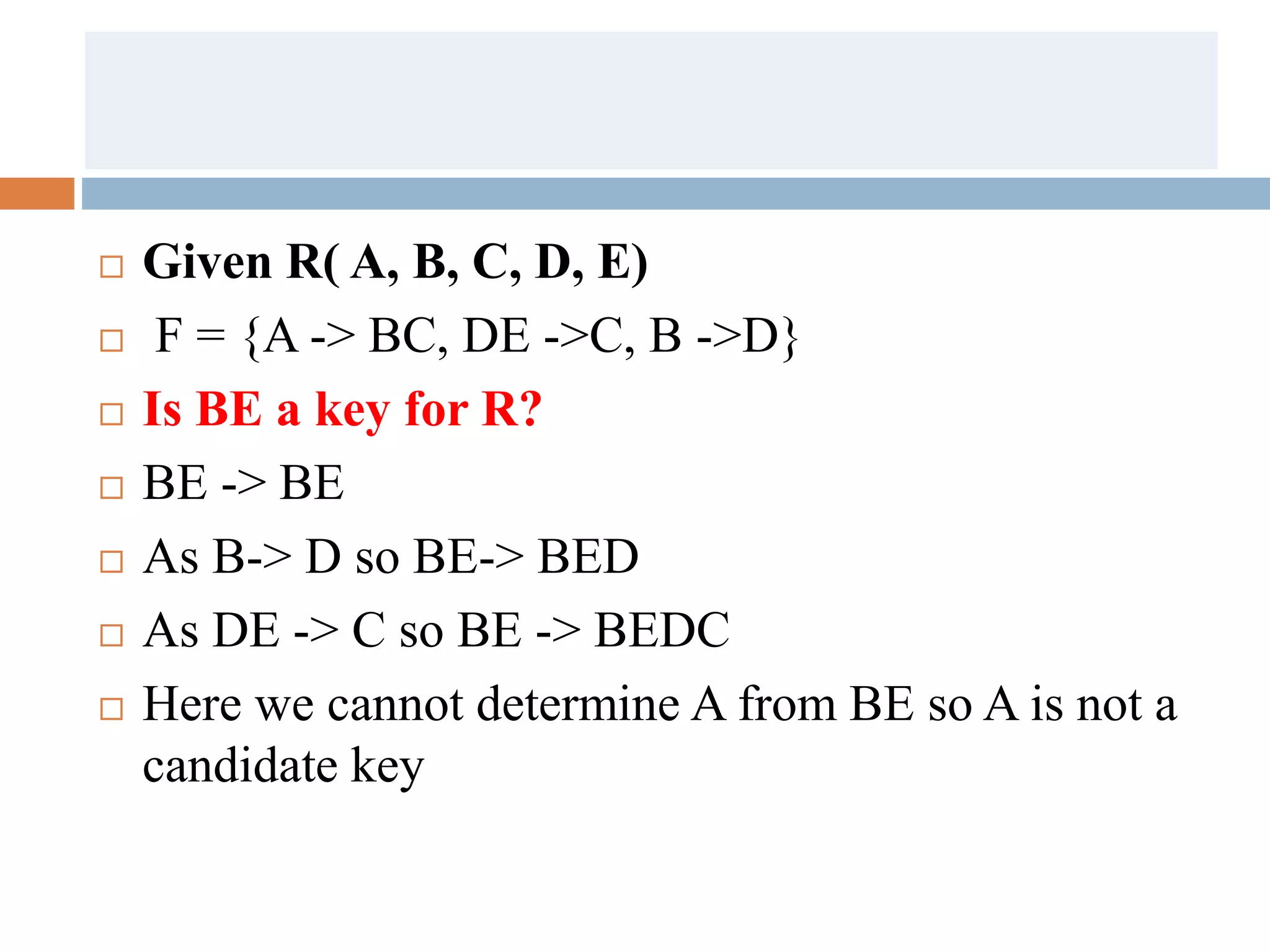  Given R( A, B, C, D, E)
 F = {A -> BC, DE ->C, B ->D}
 Is BE a key for R?
 BE -> BE
 As B-> D so BE-> BED
 As DE -> C so BE -> BEDC
 Here we cannot determine A from BE so A is not a
candidate key
 
