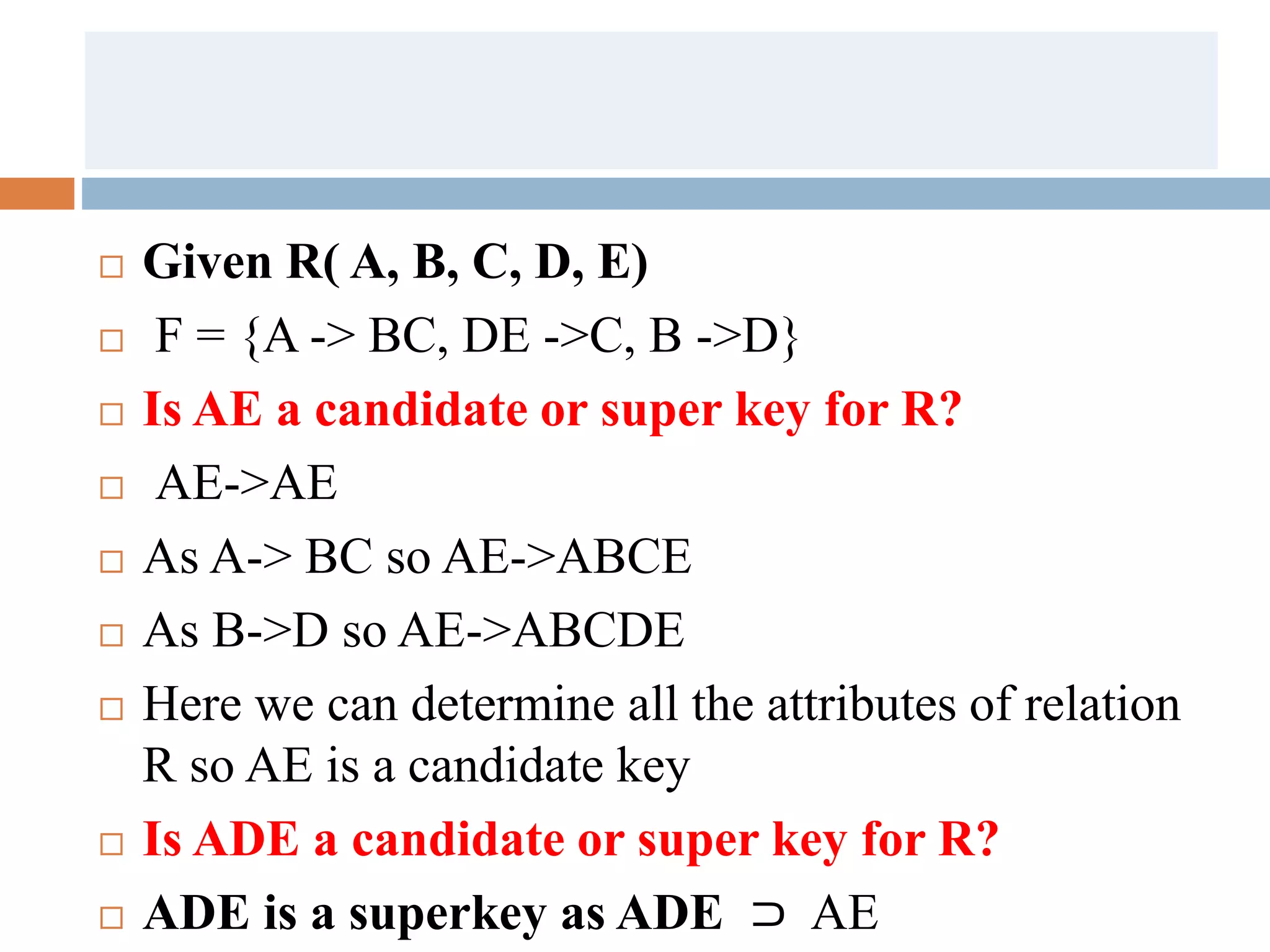  Given R( A, B, C, D, E)
 F = {A -> BC, DE ->C, B ->D}
 Is AE a candidate or super key for R?
 AE->AE
 As A-> BC so AE->ABCE
 As B->D so AE->ABCDE
 Here we can determine all the attributes of relation
R so AE is a candidate key
 Is ADE a candidate or super key for R?
 ADE is a superkey as ADE ⊃ AE
 