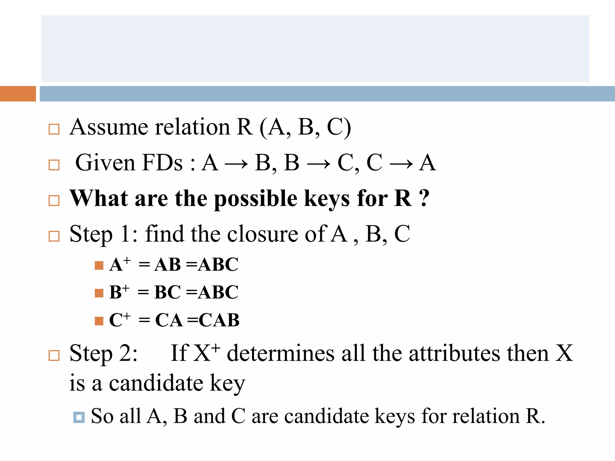  Assume relation R (A, B, C)
 Given FDs : A → B, B → C, C → A
 What are the possible keys for R ?
 Step 1: find the closure of A , B, C
 A+ = AB =ABC
 B+ = BC =ABC
 C+ = CA =CAB
 Step 2: If X+ determines all the attributes then X
is a candidate key
 So all A, B and C are candidate keys for relation R.
 