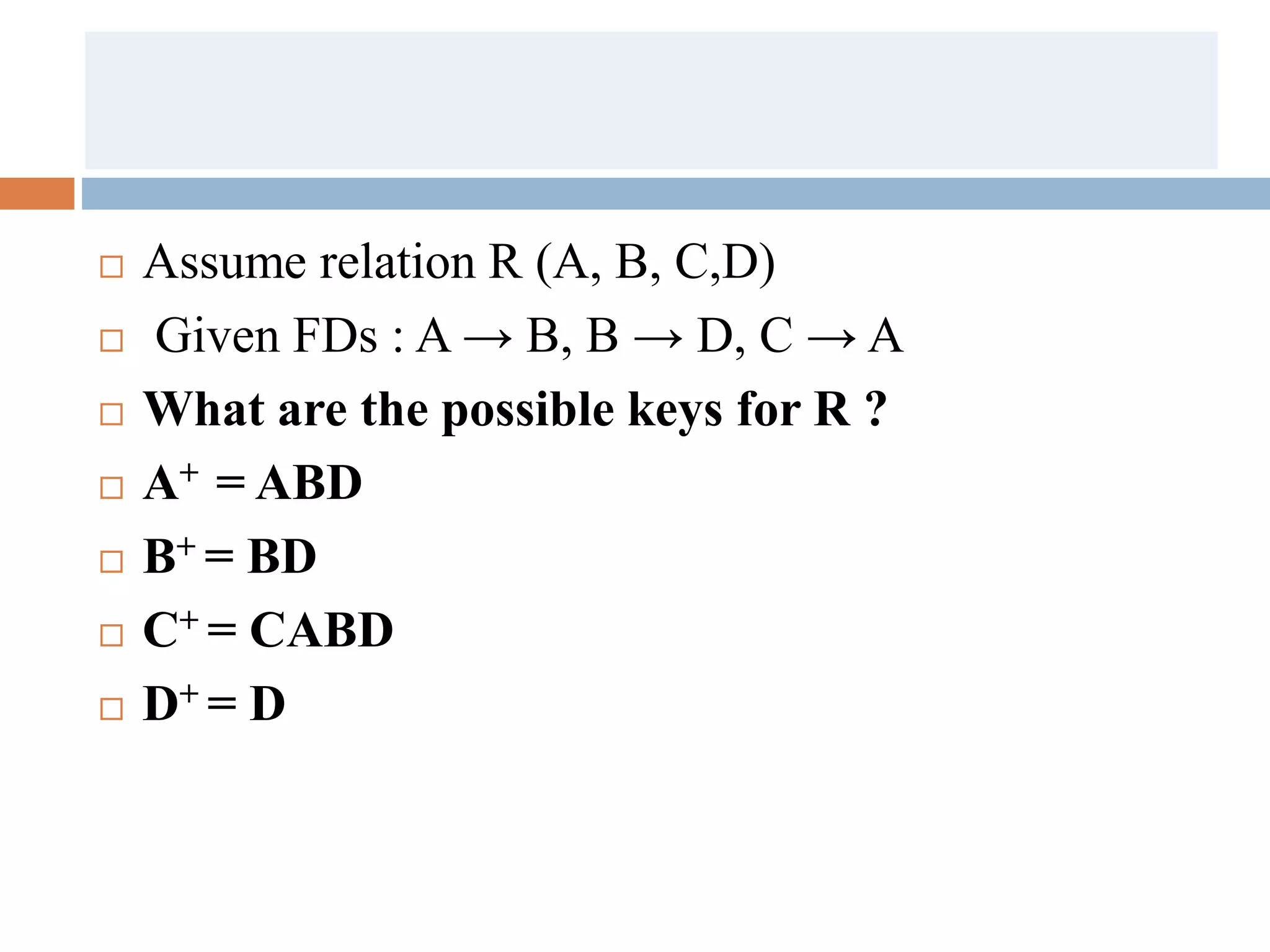  Assume relation R (A, B, C,D)
 Given FDs : A → B, B → D, C → A
 What are the possible keys for R ?
 A+ = ABD
 B+ = BD
 C+ = CABD
 D+ = D
 