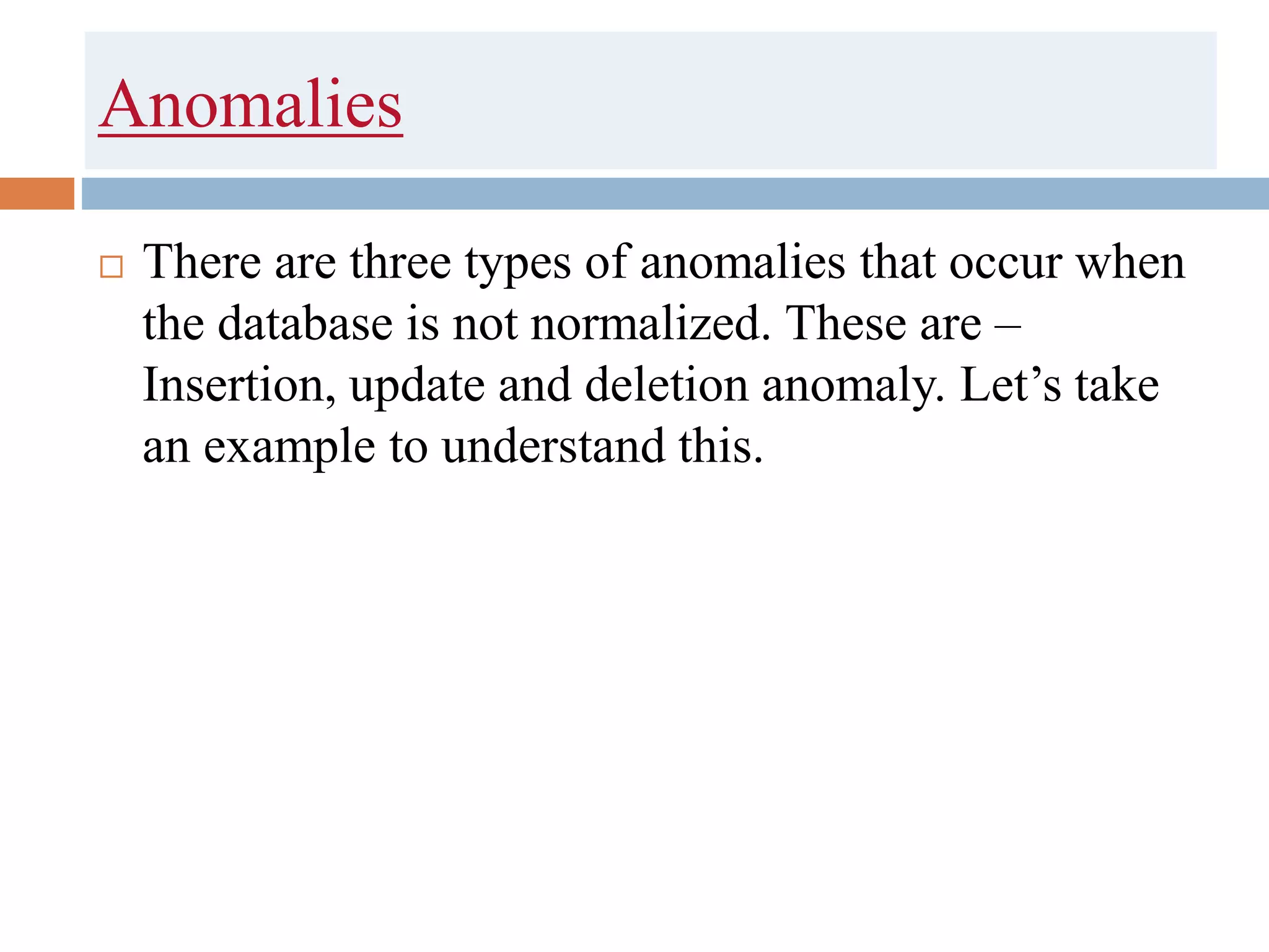 Anomalies
 There are three types of anomalies that occur when
the database is not normalized. These are –
Insertion, update and deletion anomaly. Let’s take
an example to understand this.
 