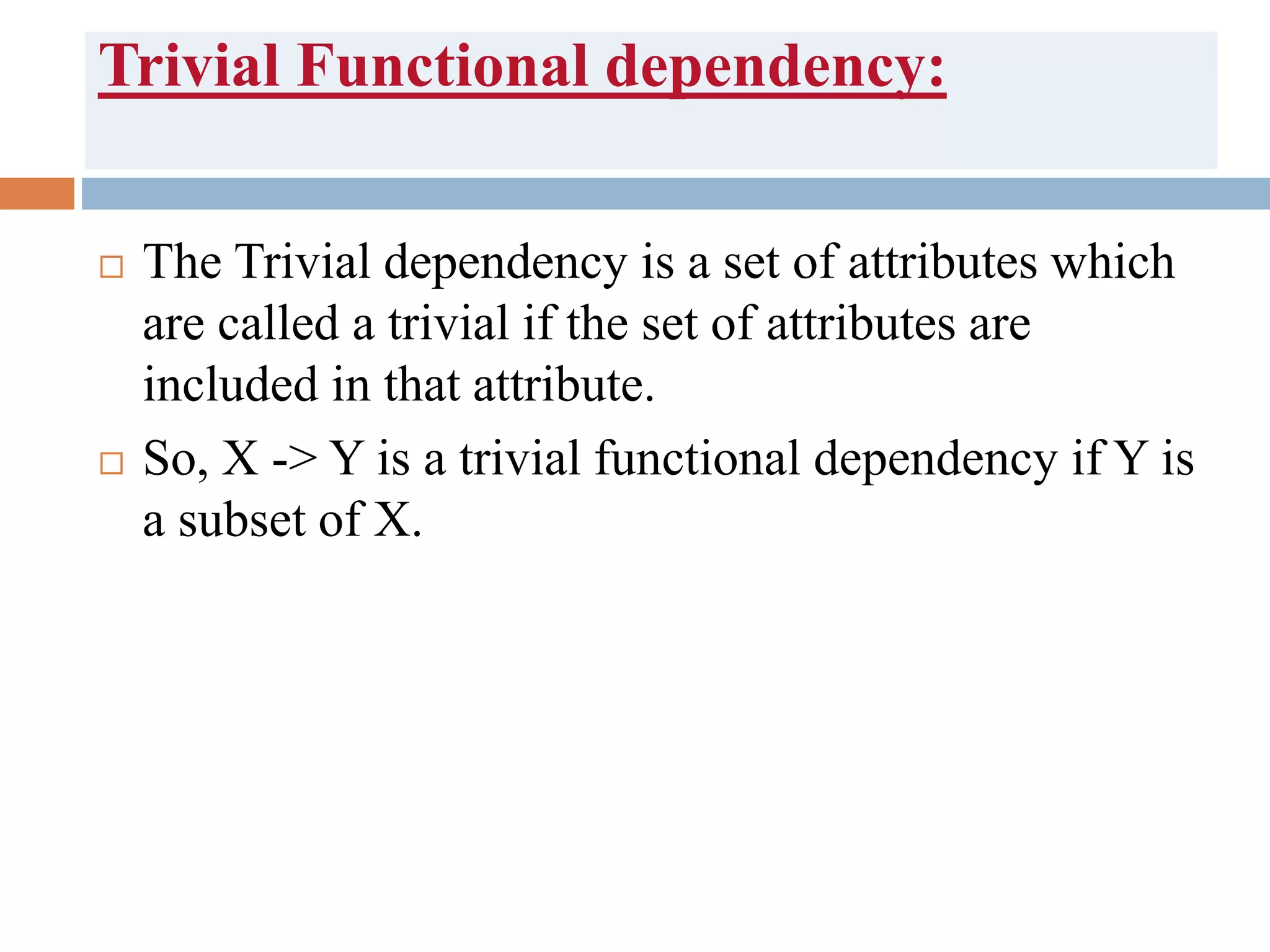 Trivial Functional dependency:
 The Trivial dependency is a set of attributes which
are called a trivial if the set of attributes are
included in that attribute.
 So, X -> Y is a trivial functional dependency if Y is
a subset of X.
 