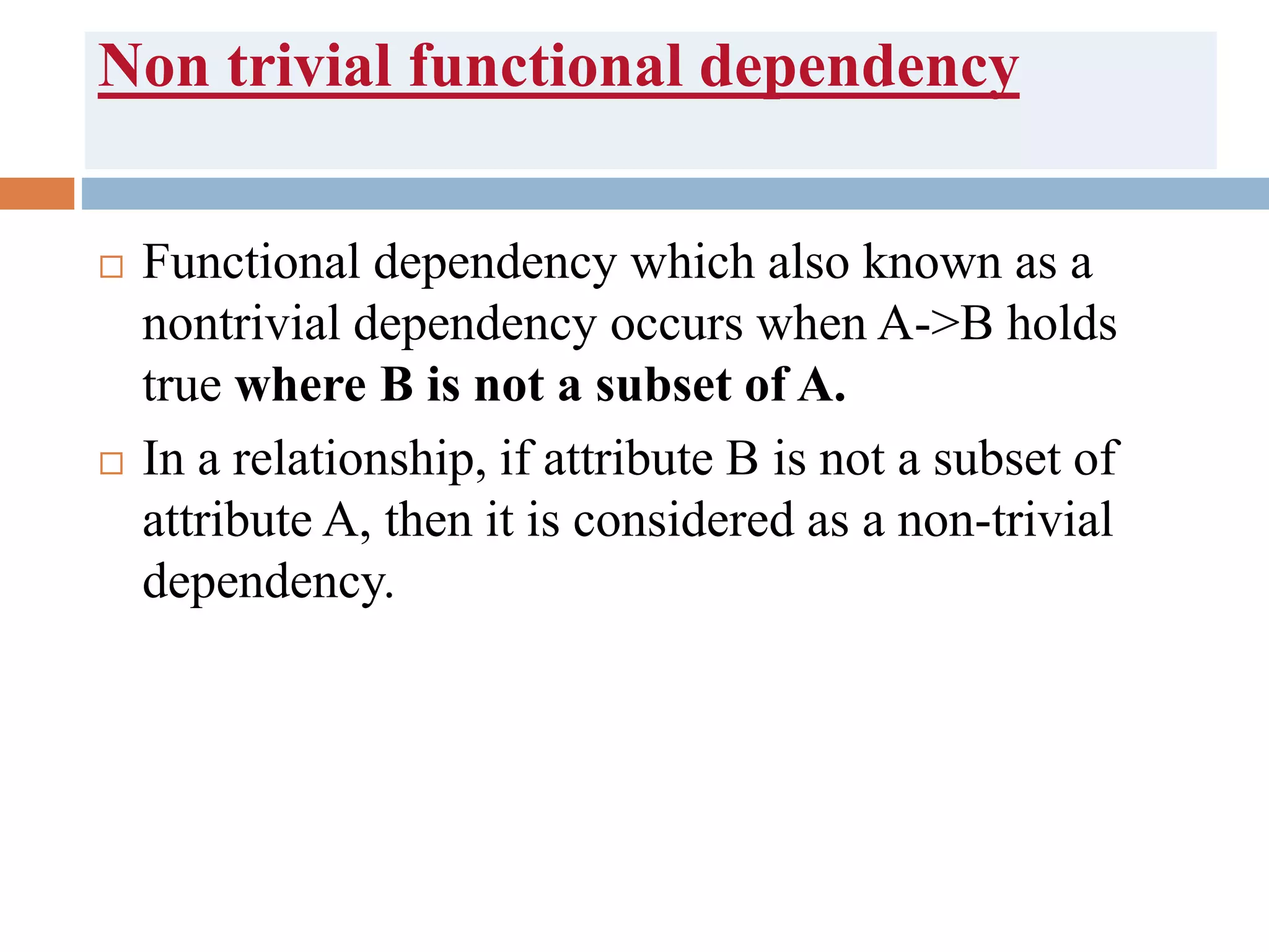 Non trivial functional dependency
 Functional dependency which also known as a
nontrivial dependency occurs when A->B holds
true where B is not a subset of A.
 In a relationship, if attribute B is not a subset of
attribute A, then it is considered as a non-trivial
dependency.
 