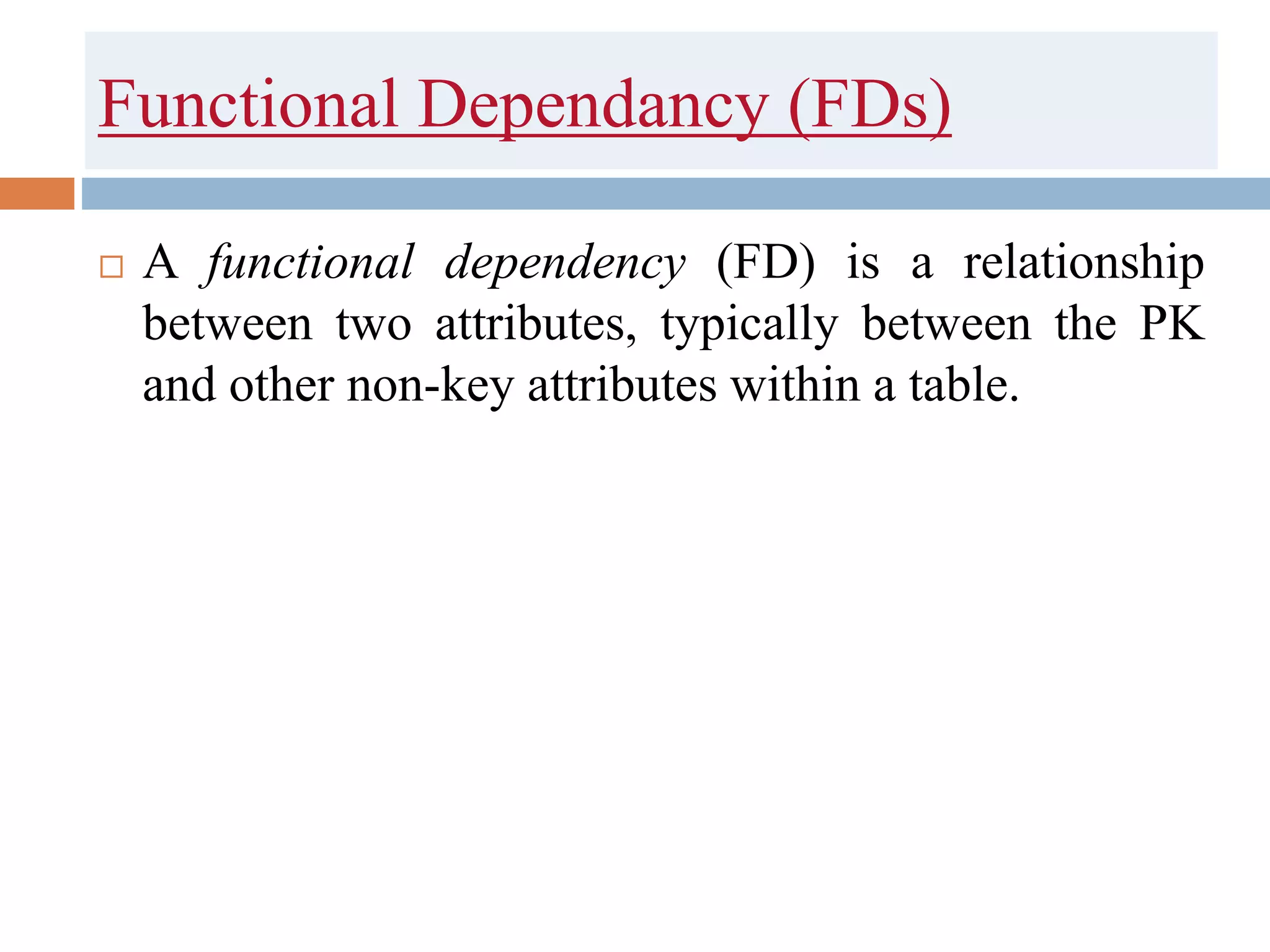 Functional Dependancy (FDs)
 A functional dependency (FD) is a relationship
between two attributes, typically between the PK
and other non-key attributes within a table.
 