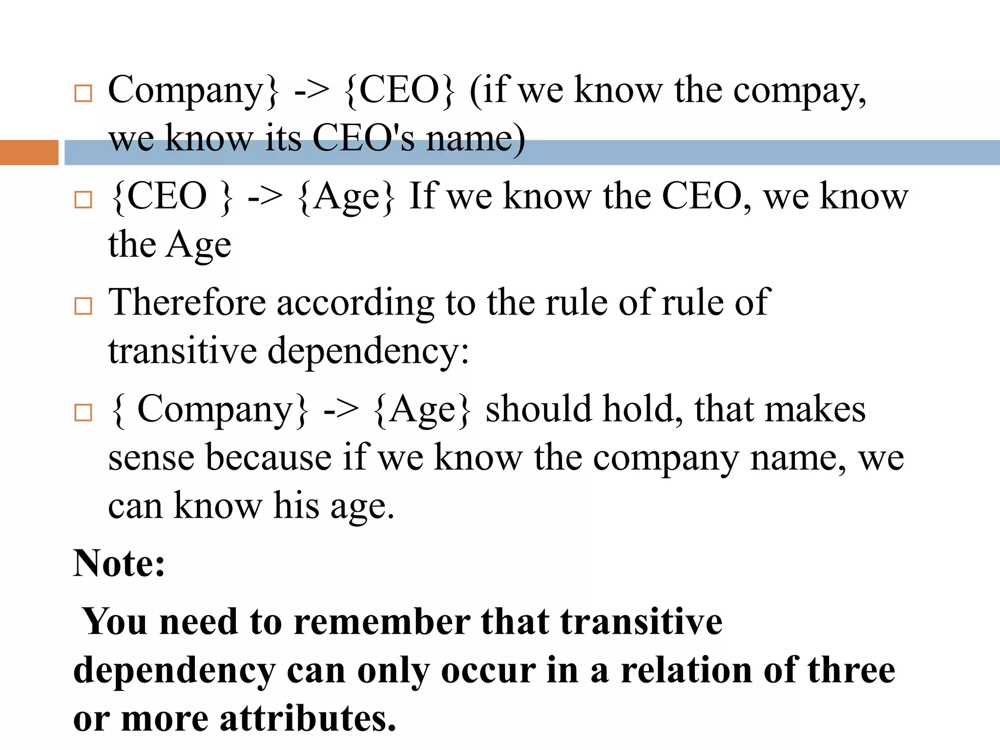  Company} -> {CEO} (if we know the compay,
we know its CEO's name)
 {CEO } -> {Age} If we know the CEO, we know
the Age
 Therefore according to the rule of rule of
transitive dependency:
 { Company} -> {Age} should hold, that makes
sense because if we know the company name, we
can know his age.
Note:
You need to remember that transitive
dependency can only occur in a relation of three
or more attributes.
 