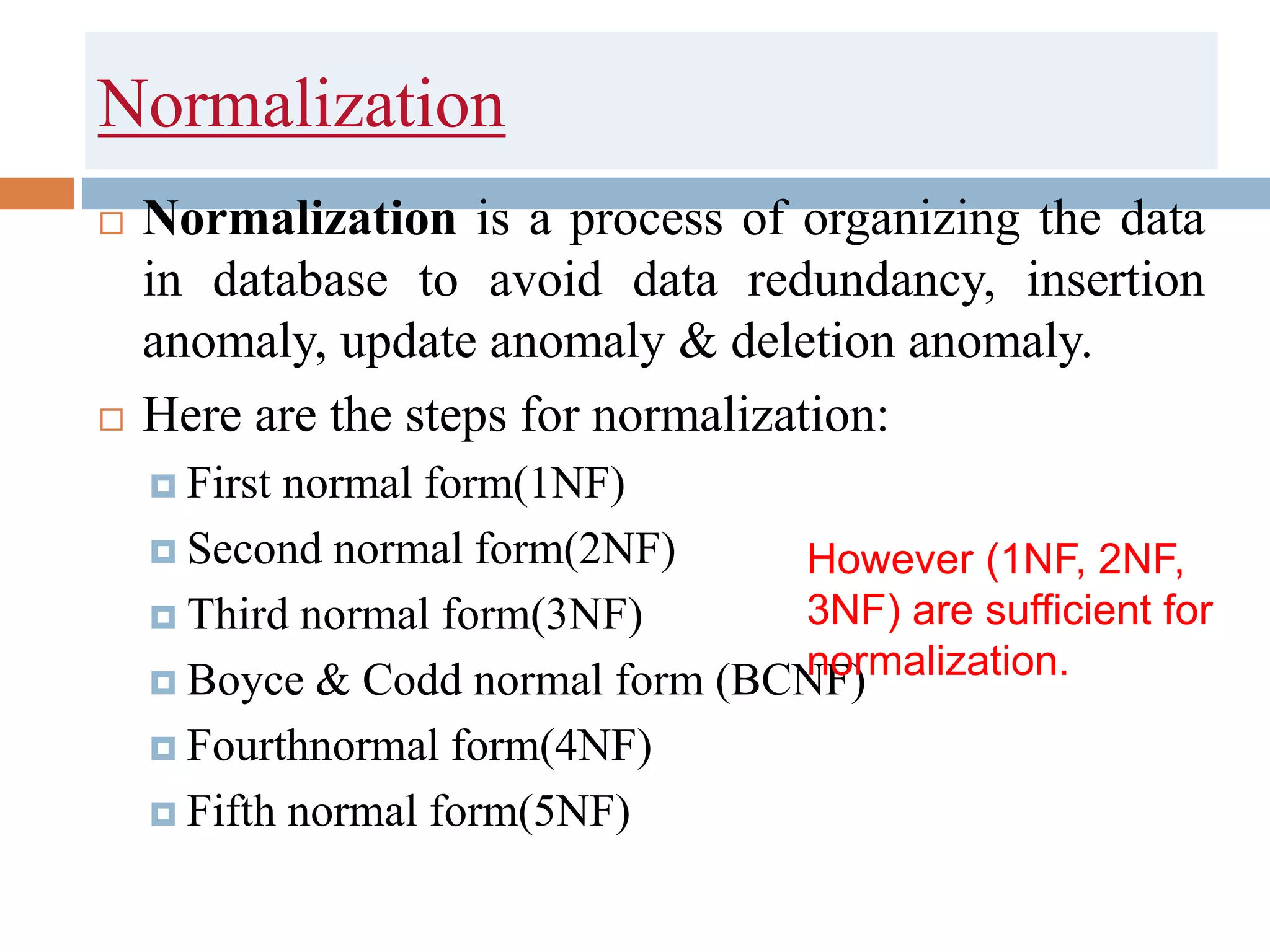 Normalization
 Normalization is a process of organizing the data
in database to avoid data redundancy, insertion
anomaly, update anomaly & deletion anomaly.
 Here are the steps for normalization:
 First normal form(1NF)
 Second normal form(2NF)
 Third normal form(3NF)
 Boyce & Codd normal form (BCNF)
 Fourthnormal form(4NF)
 Fifth normal form(5NF)
However (1NF, 2NF,
3NF) are sufficient for
normalization.
 