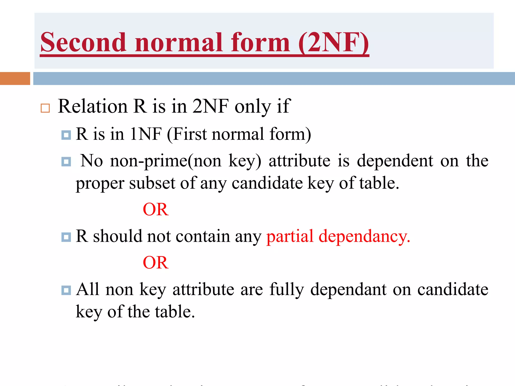 Second normal form (2NF)
 Relation R is in 2NF only if
 R is in 1NF (First normal form)
 No non-prime(non key) attribute is dependent on the
proper subset of any candidate key of table.
OR
 R should not contain any partial dependancy.
OR
 All non key attribute are fully dependant on candidate
key of the table.
 