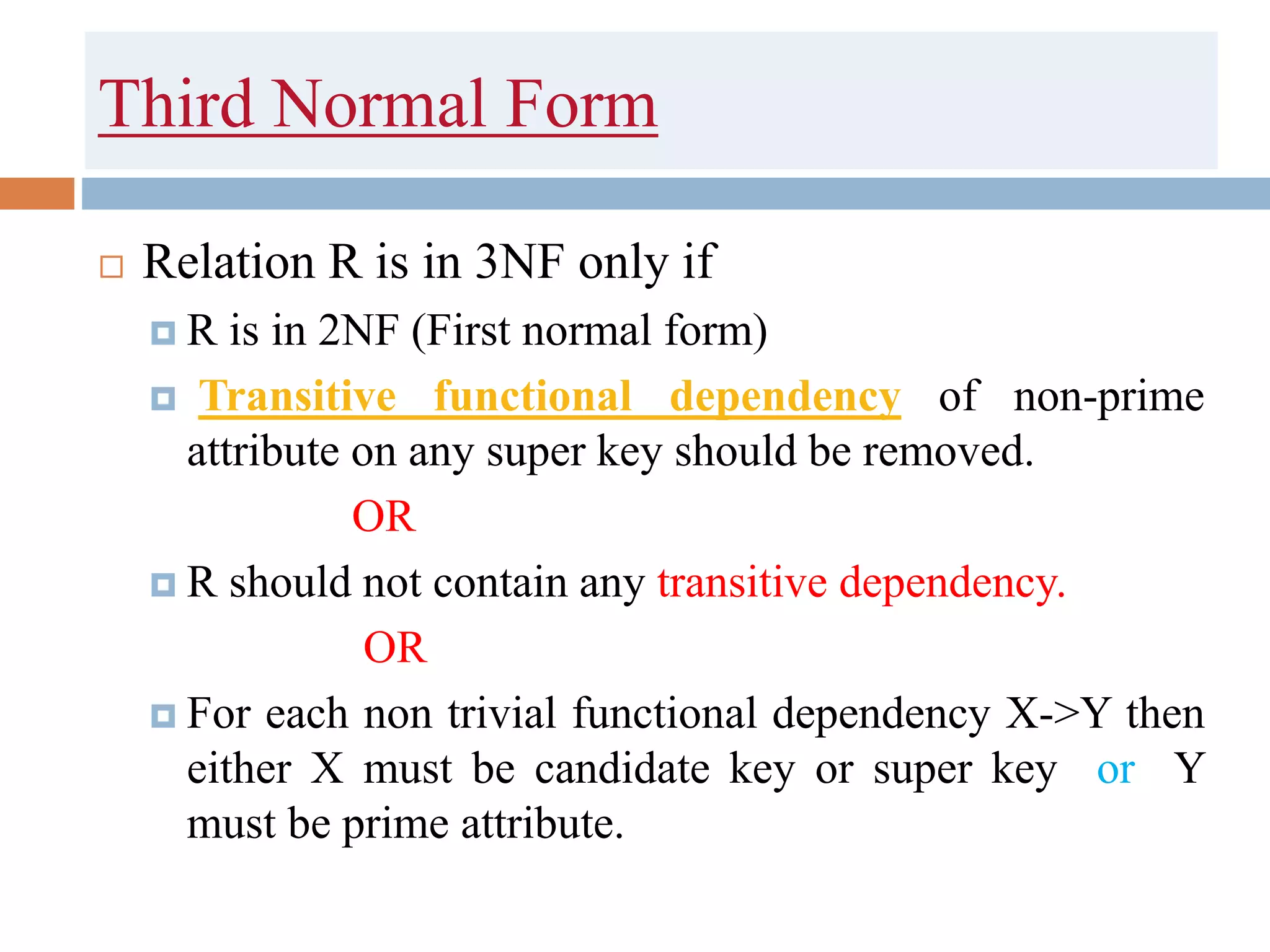 Third Normal Form
 Relation R is in 3NF only if
 R is in 2NF (First normal form)
 Transitive functional dependency of non-prime
attribute on any super key should be removed.
OR
 R should not contain any transitive dependency.
OR
 For each non trivial functional dependency X->Y then
either X must be candidate key or super key or Y
must be prime attribute.
 