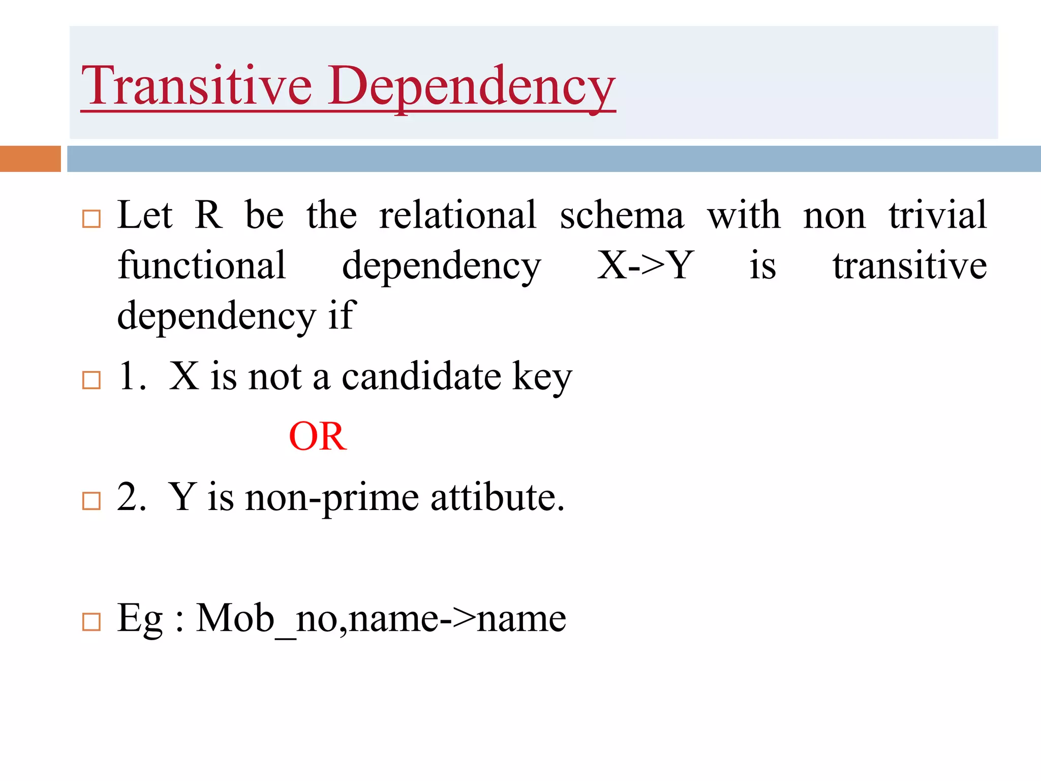 Transitive Dependency
 Let R be the relational schema with non trivial
functional dependency X->Y is transitive
dependency if
 1. X is not a candidate key
OR
 2. Y is non-prime attibute.
 Eg : Mob_no,name->name
 
