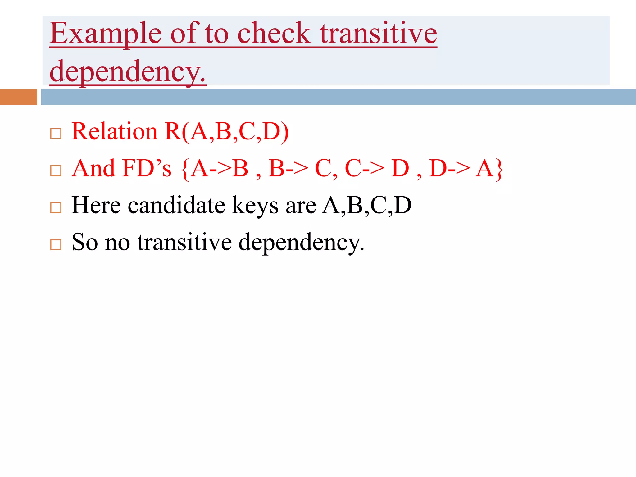 Example of to check transitive
dependency.
 Relation R(A,B,C,D)
 And FD’s {A->B , B-> C, C-> D , D-> A}
 Here candidate keys are A,B,C,D
 So no transitive dependency.
 