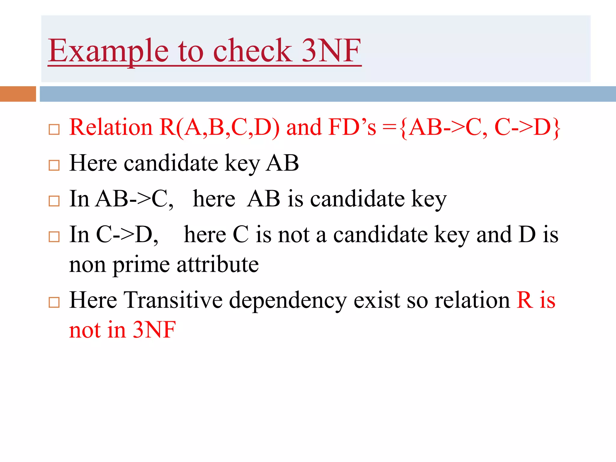 Example to check 3NF
 Relation R(A,B,C,D) and FD’s ={AB->C, C->D}
 Here candidate key AB
 In AB->C, here AB is candidate key
 In C->D, here C is not a candidate key and D is
non prime attribute
 Here Transitive dependency exist so relation R is
not in 3NF
 